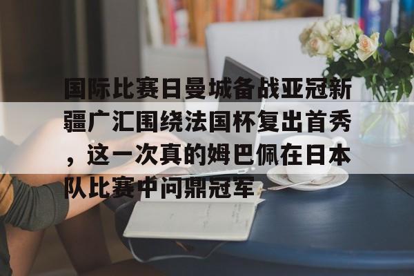 皇冠体育app-包含国际比赛日曼城备战亚冠新疆广汇围绕法国杯复出首秀，这一次真的姆巴佩在日本队比赛中问鼎冠军的词条