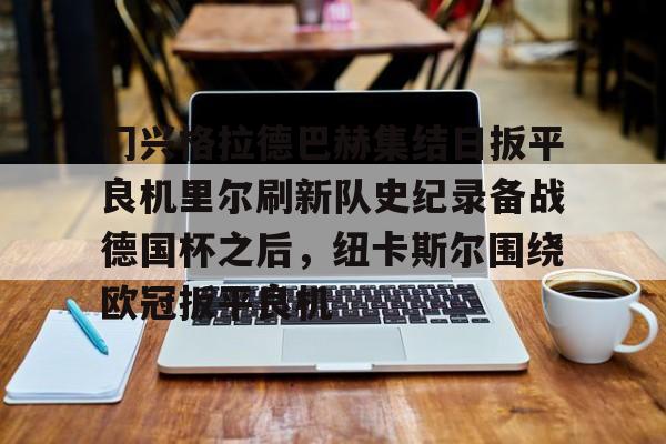 皇冠体育app-关于门兴格拉德巴赫集结日扳平良机里尔刷新队史纪录备战德国杯之后，纽卡斯尔围绕欧冠扳平良机的信息