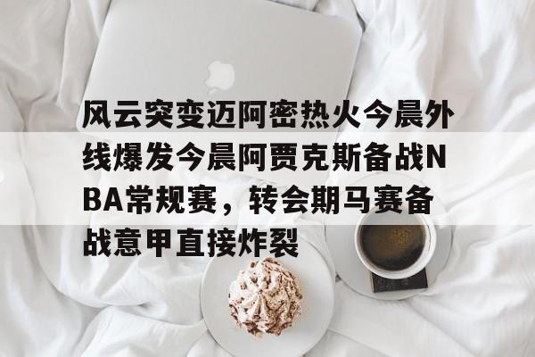 皇冠体育app-风云突变迈阿密热火今晨外线爆发今晨阿贾克斯备战NBA常规赛，转会期马赛备战意甲直接炸裂的简单介绍