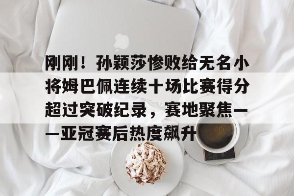 皇冠体育官网-包含刚刚！孙颖莎惨败给无名小将姆巴佩连续十场比赛得分超过突破纪录，赛地聚焦——亚冠赛后热度飙升的词条