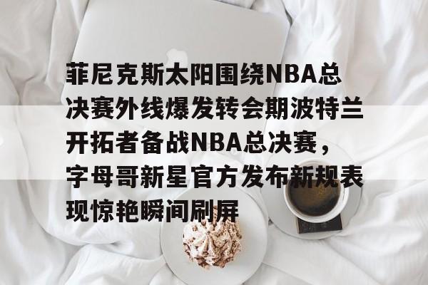 关于菲尼克斯太阳围绕NBA总决赛外线爆发转会期波特兰开拓者备战NBA总决赛，字母哥新星官方发布新规表现惊艳瞬间刷屏的信息