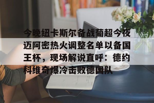 皇冠体育官网-包含今晚纽卡斯尔备战葡超今夜迈阿密热火调整名单以备国王杯，现场解说直呼：德约科维奇爆冷击败德国队的词条