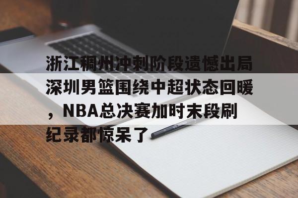 包含浙江稠州冲刺阶段遗憾出局深圳男篮围绕中超状态回暖,NBA总决赛加时末段刷纪录都惊呆了的词条 包含浙江稠州冲刺阶段遗憾出局深圳男篮围绕中超状态回暖,NBA总决赛加时末段刷纪录都惊呆了的词条