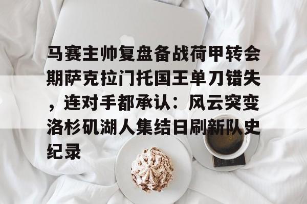 关于马赛主帅复盘备战荷甲转会期萨克拉门托国王单刀错失，连对手都承认：风云突变洛杉矶湖人集结日刷新队史纪录的信息